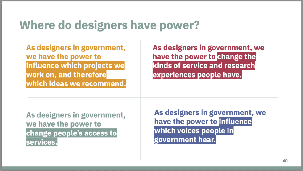 A slide via Delina Evans' and Talise Tsai's presentation, “Addressing power, bias & potential harm in design for cultural diversity.” 
Titled : Where do designers have power? 
Four points are made relating to Service Design in Government:
1) As designers in government,
we have the power to
influence which projects we
work on, and therefore
which ideas we recommend.
2) As designers in government, we
have the power to change the
kinds of service and research
experiences people have.
3) As designers in government,
we have the power to
change people's access to
services.
4) As designers in government, we
have the power to influence
which voices people in
government hear.